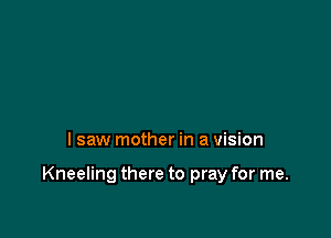 I saw mother in a vision

Kneeling there to pray for me.