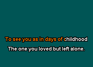 To see you as in days of childhood

The one you loved but left alone.