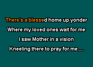 There's a blessed home up yonder
Where my loved ones wait for me
I saw Mother in a vision

Kneeling there to pray for me .....