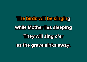 The birds will be singing
while Mother lies sleeping

They will sing o'er

as the grave sinks away.