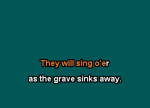 They will sing o'er

as the grave sinks away.