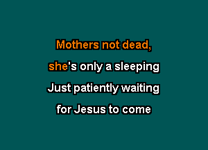 Mothers not dead,

she's only a sleeping

Just patiently waiting

for Jesus to come