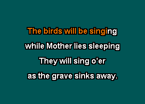 The birds will be singing
while Mother lies sleeping

They will sing o'er

as the grave sinks away.