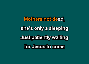 Mothers not dead,

she's only a sleeping

Just patiently waiting

for Jesus to come