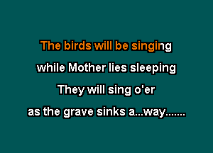 The birds will be singing
while Mother lies sleeping

They will sing o'er

as the grave sinks a...way .......