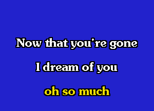 Now that you're gone

I dream of you

oh so much