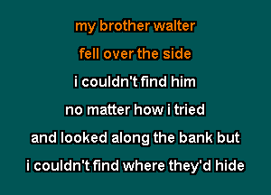 my brother walter

fell over the side

i couldn't find him
no matter how i tried

and looked along the bank but

i couldn't fmd where they'd hide