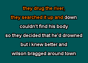 they drug the river,
they searched it up and down
couldn't find his body
so they decided that he'd drowned
but i knew better and

wilson bragged around town