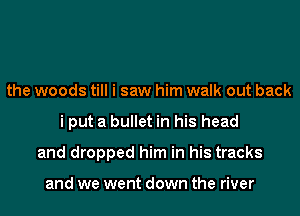 the woods till i saw him walk out back
i put a bullet in his head
and dropped him in his tracks

and we went down the river