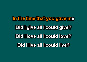 In the time that you gave me

Did I give all I could give?
Did I love all I could love?

Did I live all I could live?
