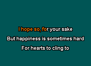 I hope so, for your sake

But happiness is sometimes hard

For hearts to cling to