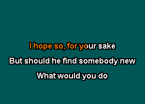 I hope so, for your sake

But should he find somebody new

What would you do