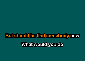 But should he find somebody new

What would you do