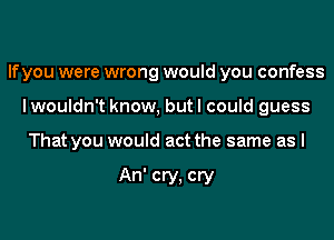 If you were wrong would you confess
I wouldn't know, but I could guess

That you would act the same as I

An' cry, cry