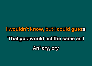 I wouldn't know, but I could guess

That you would act the same as I

An' cry. cry