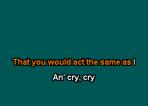 That you would act the same as I

An' cry. cry