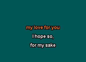 my love for you

I hope so,

for my sake