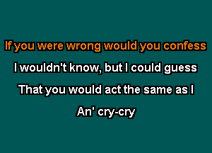 If you were wrong would you confess
I wouldn't know, but I could guess
That you would act the same as I

An' cry-cry