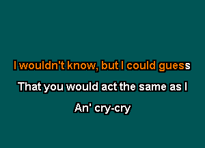 I wouldn't know, but I could guess

That you would act the same as I

An' cry-cry