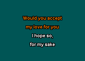 Would you accept

my love for you
I hope so,

for my sake