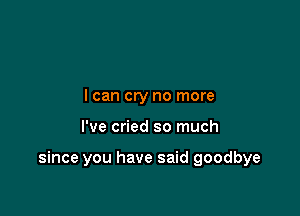 I can cry no more

I've cried so much

since you have said goodbye