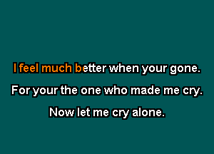 I feel much better when your gone.

For your the one who made me cry.

Now let me cry alone.