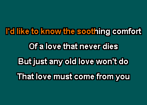 I'd like to know the soothing comfort
Of a love that never dies
Butjust any old love won't do

That love must come from you