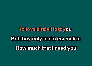 to love since I lost you

But they only make me realize

How much thatl need you