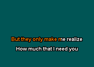 But they only make me realize

How much thatl need you