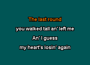 The last round
you walked tall an' left me

An' I guess

my heart's losin' again