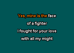 Yes, mine is the face

of a fighter

lfought for your love

with all my might