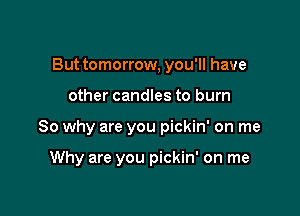 But tomorrow, you'll have

other candles to burn

So why are you pickin' on me

Why are you pickin' on me
