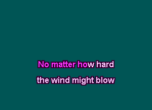 No matter how hard

the wind might blow