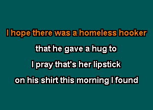 I hope there was a homeless hooker
that he gave a hug to
I pray that's her lipstick

on his shirt this morning I found