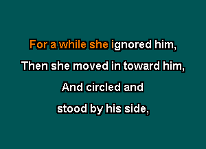 For a while she ignored him,

Then she moved in toward him,
And circled and

stood by his side,