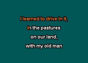 I learned to drive in it,
In the pastures

on our land,

with my old man