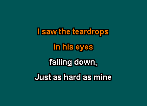 I saw the teardrops

in his eyes

falling down,

Just as hard as mine