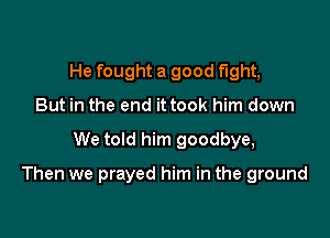 He fought a good fight,
But in the end it took him down

We told him goodbye,

Then we prayed him in the ground