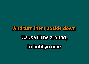 And turn them upside down

Cause I'll be around,

to hold ya near