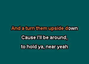 And a turn them upside down

Cause I'll be around,

to hold ya, near yeah