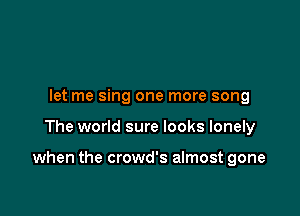 let me sing one more song

The world sure looks lonely

when the crowd's almost gone