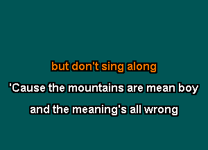 but don't sing along

'Cause the mountains are mean boy

and the meaning's all wrong