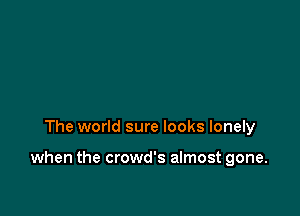 The world sure looks lonely

when the crowd's almost gone.