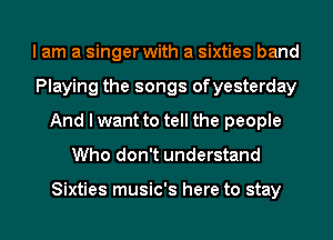 I am a singer with a sixties band
Playing the songs ofyesterday
And I want to tell the people
Who don't understand

Sixties music's here to stay