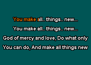 You make all.. things. new...

You make all.. things.. new...

God of mercy and love, Do what only

You can do, And I