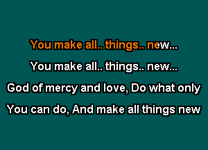 You make all.. things.. new...
You make all.. things.. new...
God of mercy and love, Do what only

You can do, And make all things new