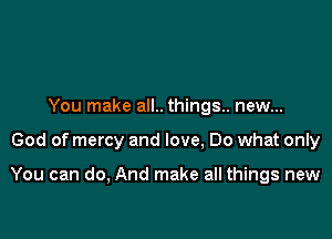 You make all.. things.. new...

God of mercy and love, Do what only

You can do, And make all things new