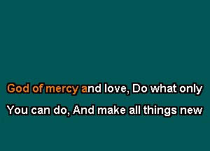 God of mercy and love, Do what only

You can do, And make all things new