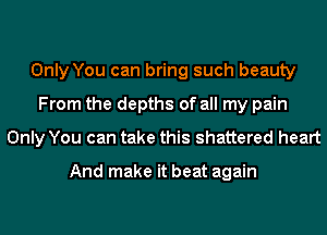 Only You can bring such beauty
From the depths of all my pain
Only You can take this shattered heart

And make it beat again