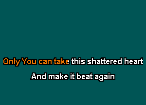 Only You can take this shattered heart

And make it beat again